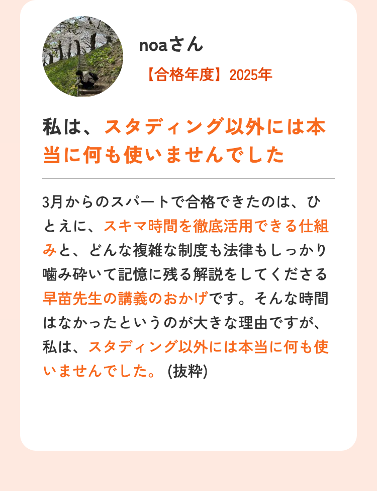 noaさん
【合格年度】2025年
私は、スタディング以外には本
当に何も使いませんでした
3月からのスパートで合格できたのは、ひ
とえに、スキマ時間を徹底活用できる仕組
みと、どんな複雑な制度も法律もしっかり
噛み砕いて記憶に残る解説をしてくださる
早苗先生の講義のおかげです。そんな時間
はなかったというのが大きな理由ですが、
私は、スタディング以外には本当に何も使
いませんでした。(抜粋)