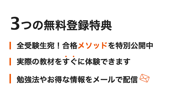 3つの無料登録特典
| 全受験生宛 ! 合格メソッドを特別公開中
| 実際の教材をすぐに体験できます
| 勉強法やお得な情報をメールで配信&