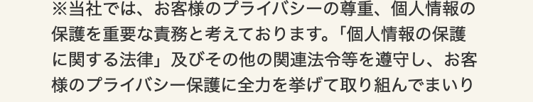 ※当社では、お客様のプライバシーの尊重、 個人情報の
保護を重要な責務と考えております。 「個人情報の保護
に関する法律」及びその他の関連法令等を遵守し、お客
様のプライバシー保護に全力を挙げて取り組んでまいり