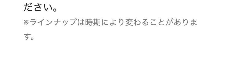 ださい。
※ラインナップは時期により変わることがありま
す。