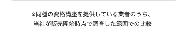 ※同種の資格講座を提供している業者のうち、
当社が販売開始時点で調査した範囲での比較