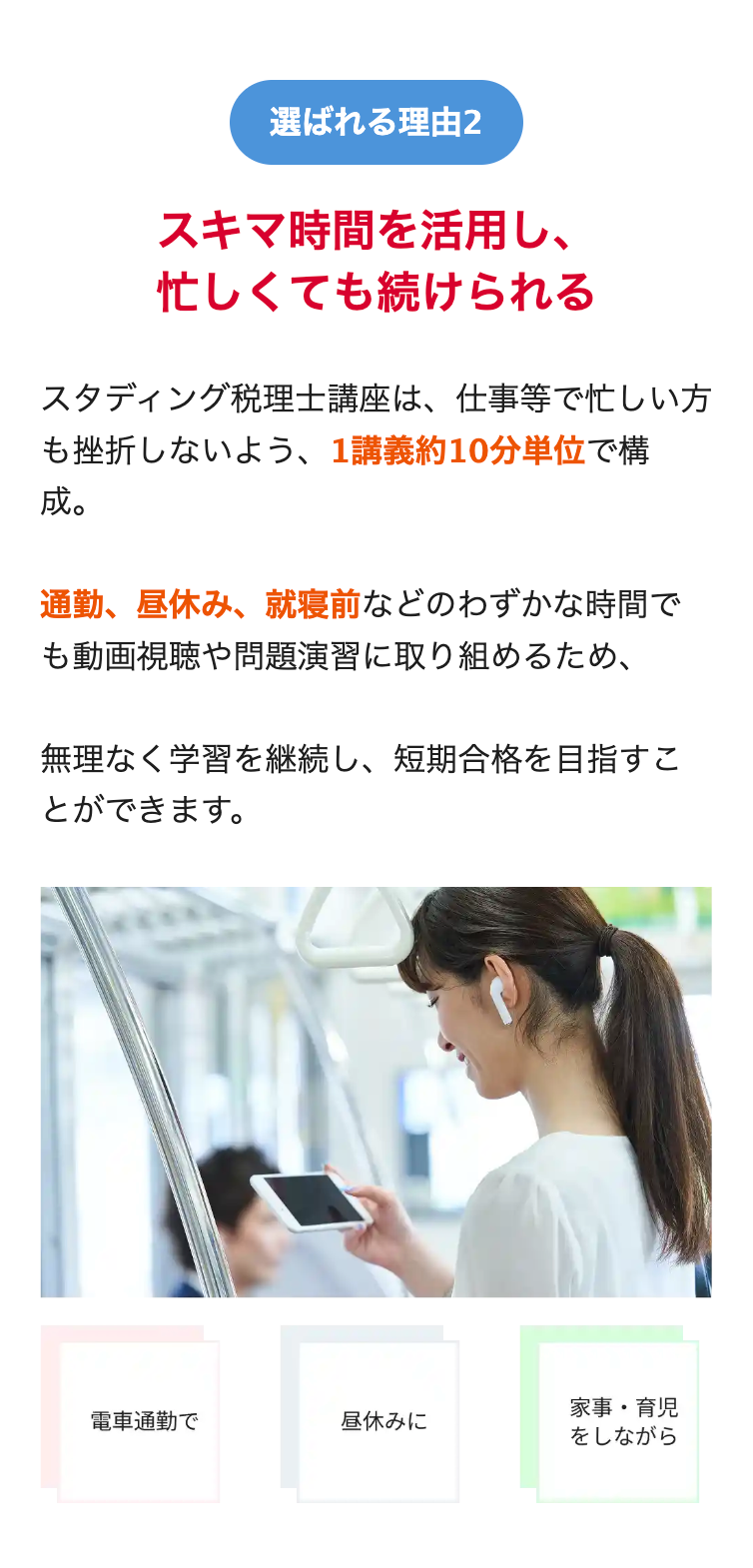 選ばれる理由2
スキマ時間を活用し、
忙しくても続けられる
スタディング税理士講座は、 仕事等で忙しい方
も挫折しないよう、 1講義約10分単位で構
成。
通勤、 昼休み、 就寝前などのわずかな時間で
も動画視聴や問題演習に取り組めるため、
無理なく学習を継続し、 短期合格を目指すこ
とができます。
電車通勤で
昼休みに
家事育児
をしながら
