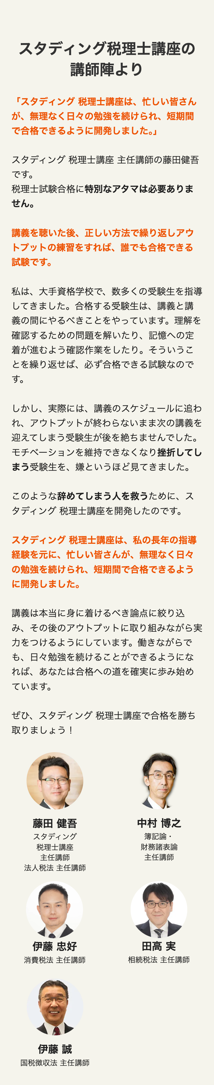 スタディング税理士講座の
講師陣より
「スタディング 税理士講座は、忙しい皆さん
が、無理なく日々の勉強を続けられ、 短期間
で合格できるように開発しました。」
スタディング 税理士講座 主任講師の藤田健吾
です。
税理士試験合格に特別なアタマは必要ありま
せん。
講義を聴いた後、 正しい方法で繰り返しアウ
トプットの練習をすれば、 誰でも合格できる
試験です。
私は、大手資格学校で、数多くの受験生を指導
してきました。 合格する受験生は、講義と講
義の間にやるべきことをやっています。 理解を
確認するための問題を解いたり、 記憶への定
着が進むよう確認作業をしたり。 そういうこ
とを繰り返せば、 必ず合格できる試験なので
す。
しかし、実際には、 講義のスケジュールに追わ
れ、アウトプットが終わらないまま次の講義を
迎えてしまう受験生が後を絶ちませんでした。
モチベーションを維持できなくなり挫折してし
まう受験生を、嫌というほど見てきました。
このような辞めてしまう人を救うために、ス
タディング 税理士講座を開発したのです。
スタディング 税理士講座は、私の長年の指導
経験を元に、忙しい皆さんが、 無理なく日々
の勉強を続けられ、 短期間で合格できるよう
に開発しました。
講義は本当に身に着けるべき論点に絞り込
み、その後のアウトプットに取り組みながら実
力をつけるようにしています。 働きながらで
も、日々勉強を続けることができるようにな
れば、あなたは合格への道を確実に歩み始め
ています。
ぜひ、スタディング 税理士講座で合格を勝ち
取りましょう!
藤田 健吾
中村 博之
スタディング
簿記論・
税理士講座
財務諸表論
主任講師
主任講師
法人税法 主任講師
伊藤 忠好
田高 実
消費稅法 主任講師
相続税法 主任講師
伊藤 誠
国税徴収法 主任講師