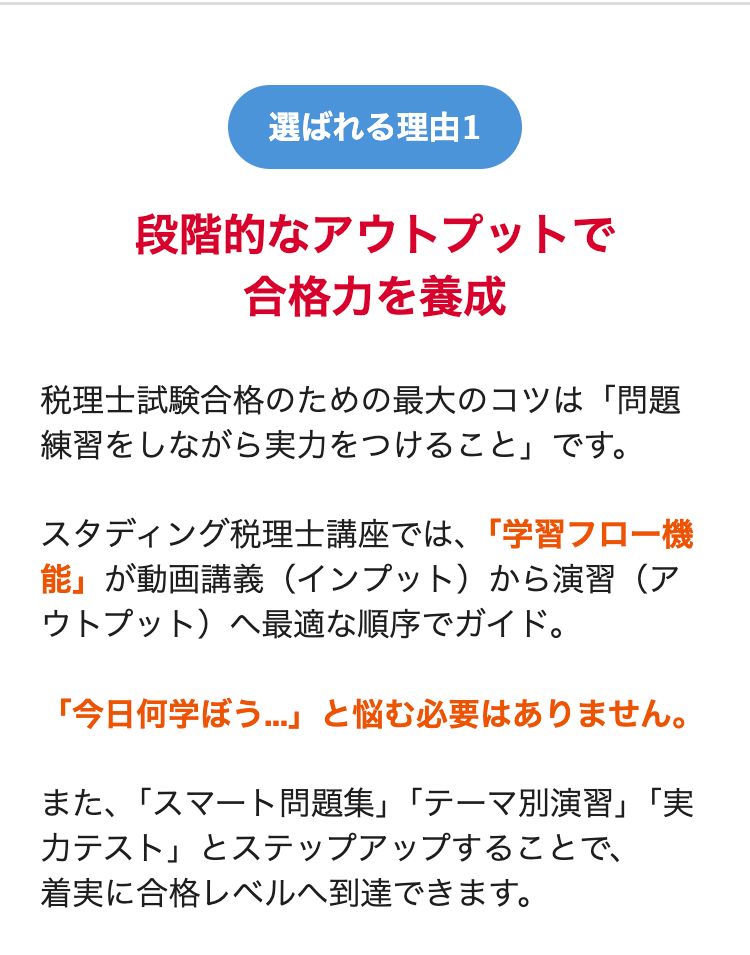 選ばれる理由1
段階的なアウトプットで
合格力を養成
税理士試験合格のための最大のコツは「問題
練習をしながら実力をつけること」です。
スタディング税理士講座では、「学習フロー機
能」が動画講義 (インプット)から演習(ア
ウトプット)へ最適な順序でガイド。
「今日何学ぼう...」 と悩む必要はありません。
また、「スマート問題集」 「テーマ別演習」 「実
カテスト」 とステップアップすることで、
着実に合格レベルへ到達できます。