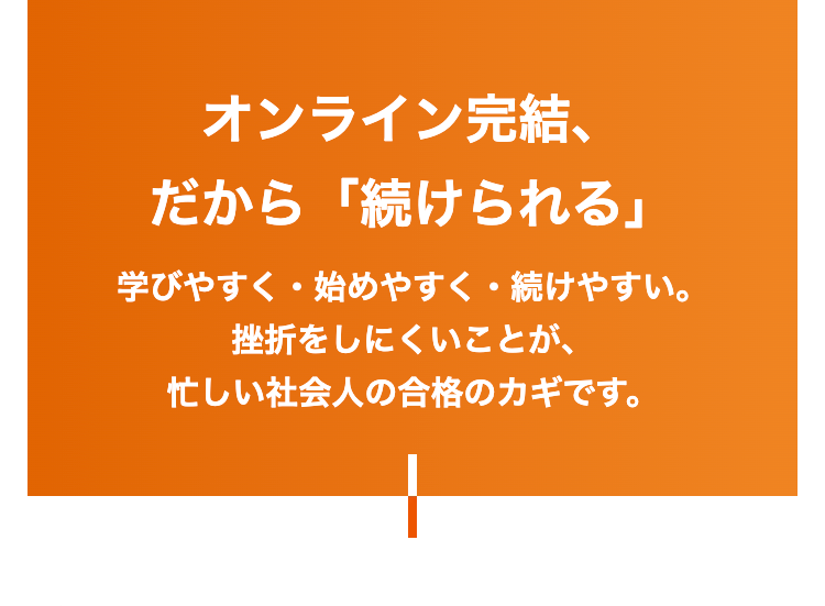 オンライン完結、
だから 「続けられる」
学びやすく始めやすく続けやすい。
挫折をしにくいことが、
忙しい社会人の合格のカギです。