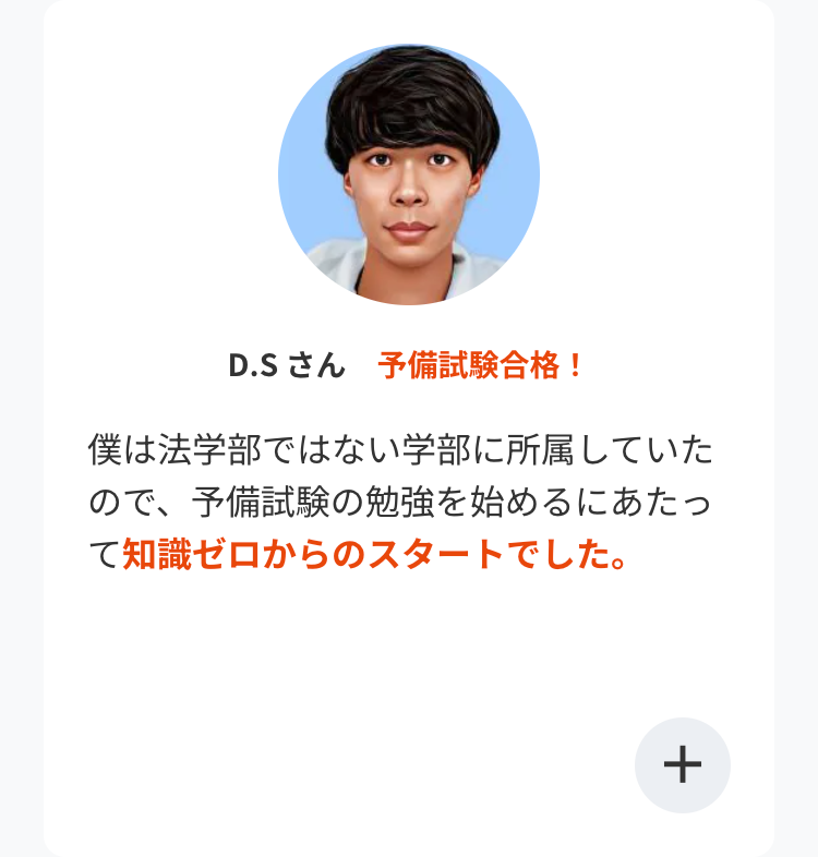 D.Sさん 予備試験合格!
僕は法学部ではない学部に所属していた
ので、予備試験の勉強を始めるにあたっ
て知識ゼロからのスタートでした。
+