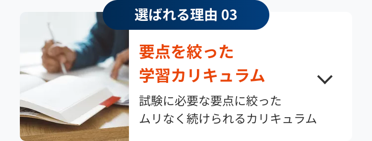 選ばれる理由 03
要点を絞った
学習カリキュラム
試験に必要な要点に絞った
ムリなく続けられるカリキュラム