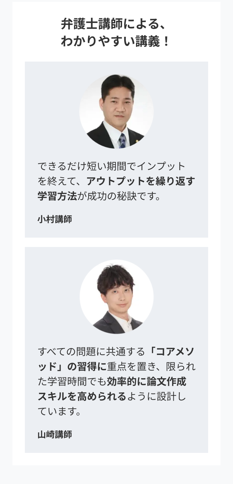 弁護士講師による、
わかりやすい講義!
できるだけ短い期間でインプット
を終えて、アウトプットを繰り返す
学習方法が成功の秘訣です。
小村講師
すべての問題に共通する 「コアメソ
ッド」の習得に重点を置き、限られ
た学習時間でも効率的に論文作成
スキルを高められるように設計し
ています。
山崎講師