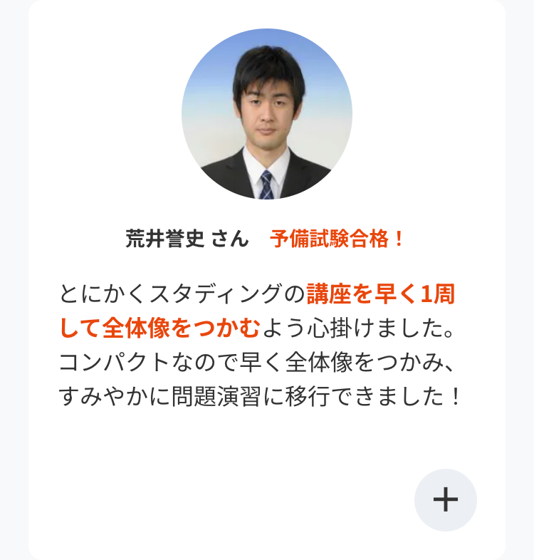 荒井誉史 さん 予備試験合格!
とにかくスタディングの講座を早く1周
して全体像をつかむよう心掛けました。
コンパクトなので早く全体像をつかみ、
すみやかに問題演習に移行できました!
+
