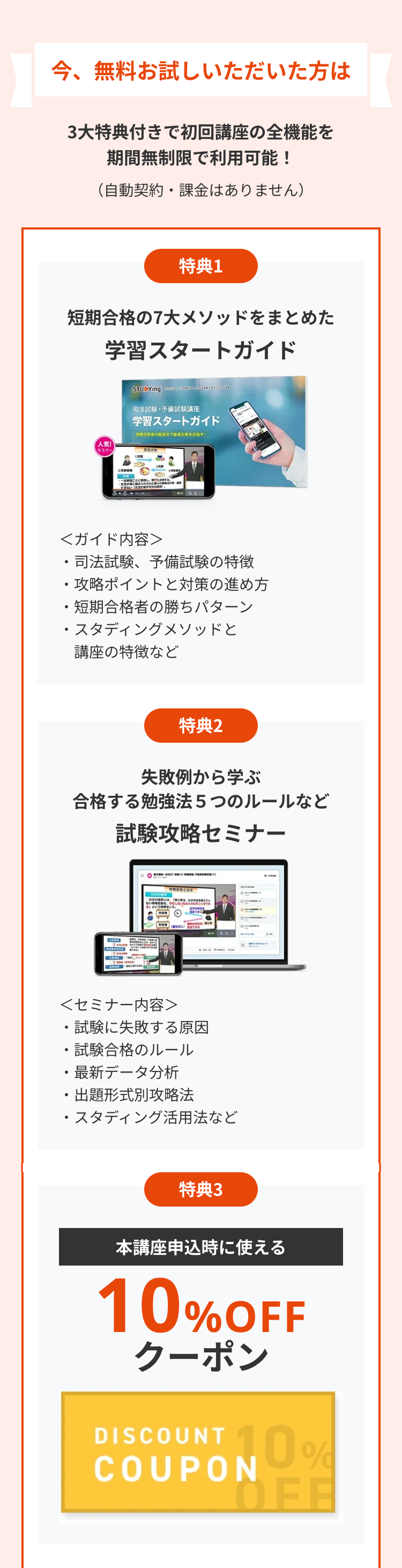 今、無料お試しいただいた方は
3大特典付きで初回講座の全機能を
期間無制限で利用可能!
(自動契約・課金はありません)
特典1
短期合格の7大メソッドをまとめた
学習スタートガイド
STUDYing ZGODA.
司法試験・予備試験講座
学習スタートガイド
合格者の勉強法で最連合格を目指す!
人気!
セミナー
交友计算
売買
できない
<ガイド内容>
.
司法試験、予備試験の特徴
攻略ポイントと対策の進め方
・短期合格者の勝ちパターン
・スタディングメソッドと
講座の特徴など
特典2
失敗例から学ぶ
合格する勉強法5つのルールなど
試験攻略セミナー
物権変動と公事
車の
を捉えてい
ない物を
(1
<セミナー内容>
・試験に失敗する原因
・試験合格のルール
・最新データ分析
出題形式別攻略法
・スタディング活用法など
am
特典3
本講座申込時に使える
10%OFF
クーポン
DISCOUNT 10%
COUPON
OFF