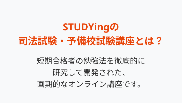 STUDYing
司法試験・予備校試験講座とは?
短期合格者の勉強法を徹底的に
研究して開発された、
画期的なオンライン講座です。