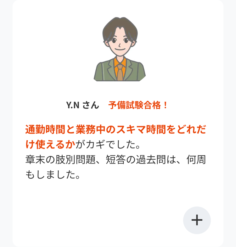 Y.N さん 予備試験合格!
通勤時間と業務中のスキマ時間をどれだ
け使えるかがカギでした。
章末の肢別問題、 短答の過去問は、何周
もしました。
+