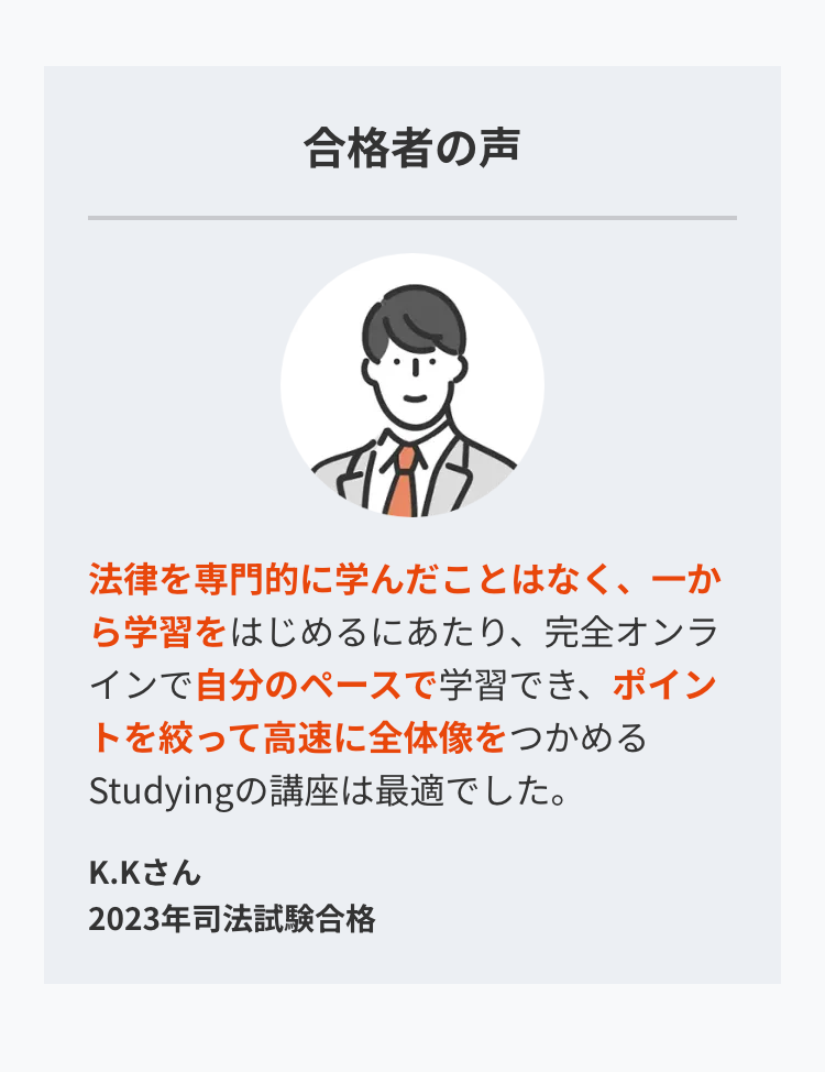 合格者の声
法律を専門的に学んだことはなく、一か
ら学習をはじめるにあたり、 完全オンラ
インで自分のペースで学習でき、 ポイン
トを絞って高速に全体像をつかめる
Studyingの講座は最適でした。
K.Kさん
2023年司法試験合格