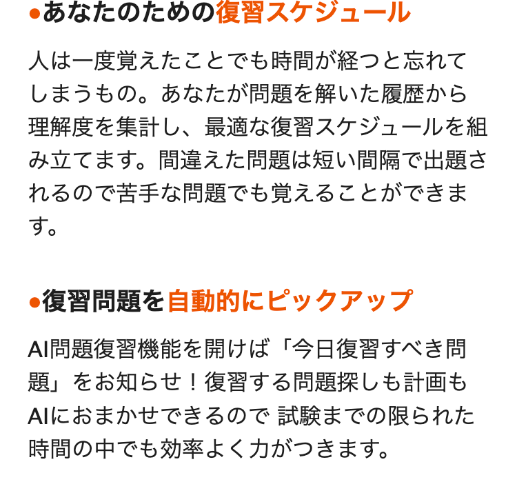 ・あなたのための復習スケジュール
人は一度覚えたことでも時間が経つと忘れて
しまうもの。 あなたが問題を解いた履歴から
理解度を集計し、最適な復習スケジュールを組
み立てます。間違えた問題は短い間隔で出題さ
れるので苦手な問題でも覚えることができま
す。
●復習問題を自動的にピックアップ
AI問題復習機能を開けば 「今日復習すべき問
題」をお知らせ! 復習する問題探しも計画も
AIにおまかせできるので試験までの限られた
時間の中でも効率よく力がつきます。
