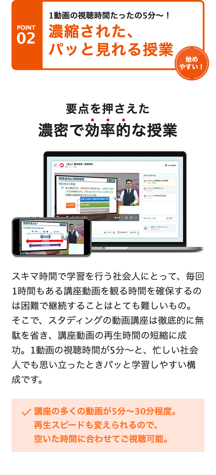 POINT
02
1動画の視聴時間たったの5分〜!
濃縮された、
パッと見れる授業
事業年度とは?
要点を押さえた
濃密で効率的な授業
06BEEN
[法人] 基本講座同会社
同族会社と特別規定
特別限定の概要
法人税法では、会社に該当すると、
に制限を受けたり、
会社の
の規定の適用を受けることになる。
特別助金
会社又は
プレイリスト(3)
法人税法
◎ 41-1_01
□HAZEY
11
◎411
1841
再生できない場合
OXEREN
データダウンロード
ファイル
始め
やすい!
スキマ時間で学習を行う社会人にとって、 毎回
1時間もある講座動画を観る時間を確保するの
は困難で継続することはとても難しいもの。
そこで、スタディングの動画講座は徹底的に無
駄を省き、講座動画の再生時間の短縮に成
功。1動画の視聴時間が5分~と、 忙しい社会
人でも思い立ったときパッと学習しやすい構
成です。
✓ 講座の多くの動画が5分~30分程度。
再生スピードも変えられるので、
空いた時間に合わせてご視聴可能。