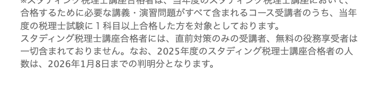 無料登録で「税理士試験必勝勉強法冊子」
プレゼント中!!
※スタディング税理士講座合格者は、当年度のスタディング税理士講座において、
合格するために必要な講義・演習問題がすべて含まれるコース受講者のうち、当年
度の税理士試験に1科目以上合格した方を対象としております。
スタディング税理士講座合格者には、 直前対策のみの受講者、 無料の役務享受者は
一切含まれておりません。 なお、2025年度のスタディング税理士講座合格者の人
数は、 2026年1月8日までの判明分となります。