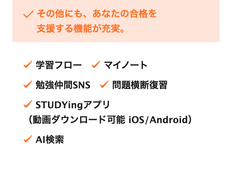 その他にも、 あなたの合格を
支援する機能が充実。
学習フロー マイノート
勉強仲間SNS 問題横断復習
STUDYing アプリ
(動画ダウンロード可能 iOS/Android)
AI検索