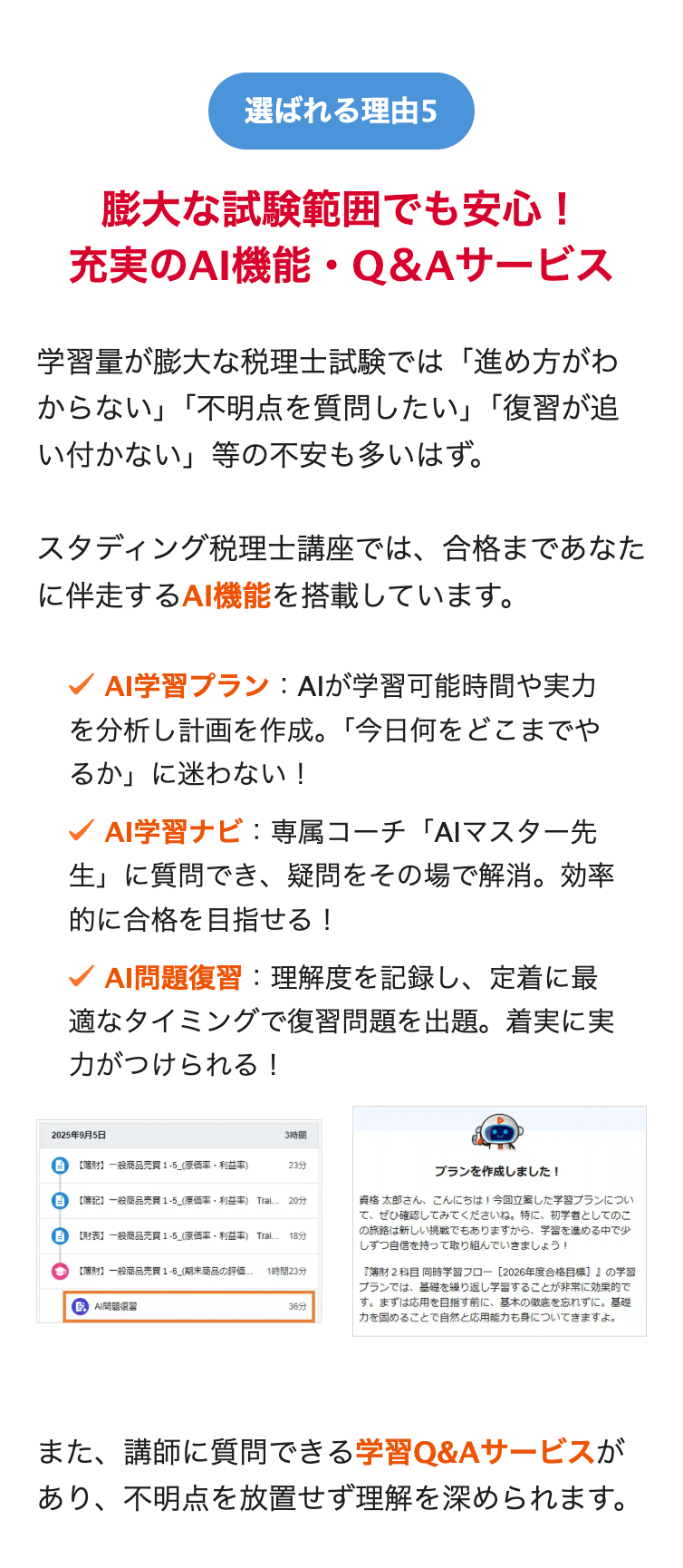 選ばれる理由5
膨大な試験範囲でも安心!
充実のAI機能・Q&Aサービス
学習量が膨大な税理士試験では「進め方がわ
からない」「不明点を質問したい」「復習が追
い付かない」等の不安も多いはず。
スタディング税理士講座では、合格まであなた
に伴走するAI機能を搭載しています。
AI学習プラン : AIが学習可能時間や実力
を分析し計画を作成。 「今日何をどこまでや
るか」に迷わない!
AI学習ナビ : 専属コーチ 「AIマスター先
生」に質問でき、 疑問をその場で解消。効率
的に合格を目指せる!
✓ AI問題復習: 理解度を記録し、定着に最
適なタイミングで復習問題を出題。着実に実
力がつけられる!
2025年9月5日
3時間
B
【財】一般商品売買 1-5_(原価率 利益率)
23分
B 【簿記】 一般商品売買 1-5_(原価率 利益率) Trai... 20分
B
【財表】 一般商品売買 1-5_(原価率利益率) Trai. 18分
【財】 一般商品売買 1-6_(期末商品の評価... 1時間23分
GAI問題
36分
プランを作成しました!
資格 太郎さん、こんにちは! 今回立案した学習プランについ
て、ぜひ確認してみてくださいね。 特に、 初学者としてのこ
の旅路は新しい挑戦でもありますから、 学習を進める中で少
しずつ自信を持って取り組んでいきましょう!
『簿財2科目 同時学習フロー [2026年度合格目標]の学習
プランでは、基礎を繰り返し学習することが非常に効果的で
す。 まずは応用を目指す前に、 基本の徹底を忘れずに。 基礎
力を固めることで自然と応用能力も身についてきますよ。
また、講師に質問できる学習Q&Aサービスが
あり、不明点を放置せず理解を深められます。
