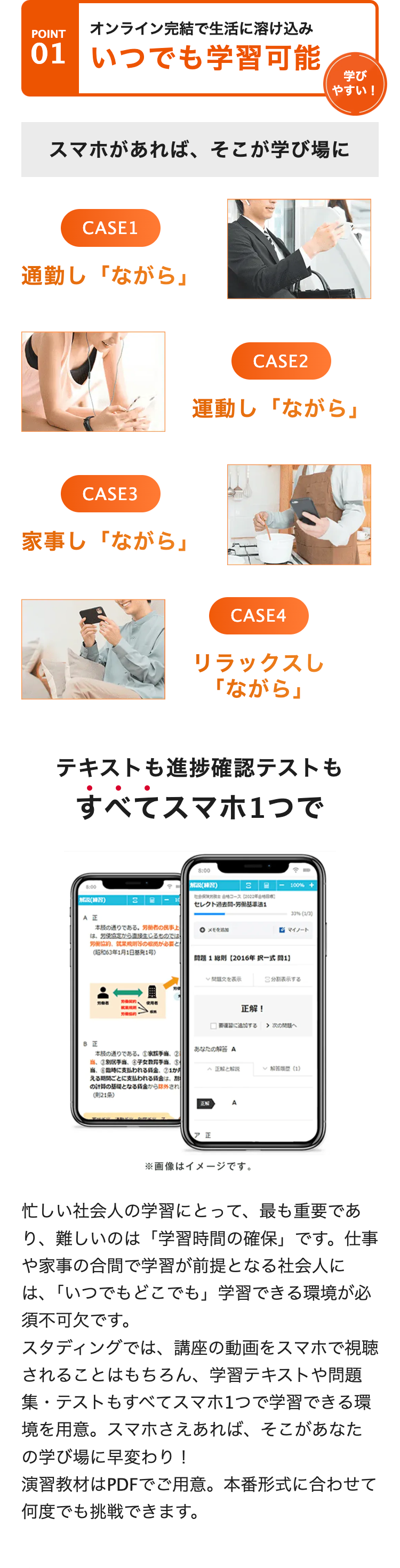 POINT
オンライン完結で生活に溶け込み
01 いつでも学習可能
学び
やすい!
スマホがあれば、 そこが学び場に
CASE1
通勤し 「ながら」
CASE3
家事し 「ながら」
CASE2
運動し「ながら」
CASE4
リラックスし
「ながら」
テキストも進捗確認テストも
すべてスマホ1つで
8:00
解説(練習)
3 -
100% +
社会コース[222
(練習)
3
セレクト過去問・労働基準法1
33%(1/2)
AE
○ メモ
マイノート
本の通りである。労働者の民事上
は、労使協定から直接生じるものでは
労働協約、就業規則のが必要と
(昭和63年1月1日基発1号)
問題1 【2016年択一式】
労働者
使用者
労働協約・
文を表示
正解!
> 次の問題へ
正
あなたの解答 A
本の通りである。 家族手当 ②
当、③別手当、 金子女教育手当
に支払われる金
正解と解説
(1)
える期間ごとに支払われる金
の計算の基礎となる金から外され
(21条)
ENT
A
ア 正
※画像はイメージです。
忙しい社会人の学習にとって、最も重要であ
り、難しいのは「学習時間の確保」 です。 仕事
や家事の合間で学習が前提となる社会人に
は、「いつでもどこでも」 学習できる環境が必
須不可欠です。
スタディングでは、講座の動画をスマホで視聴
されることはもちろん、 学習テキストや問題
集・テストもすべてスマホ1つで学習できる環
境を用意。スマホさえあれば、そこがあなた
の学び場に早変わり!
演習教材はPDFでご用意。本番形式に合わせて
何度でも挑戦できます。
