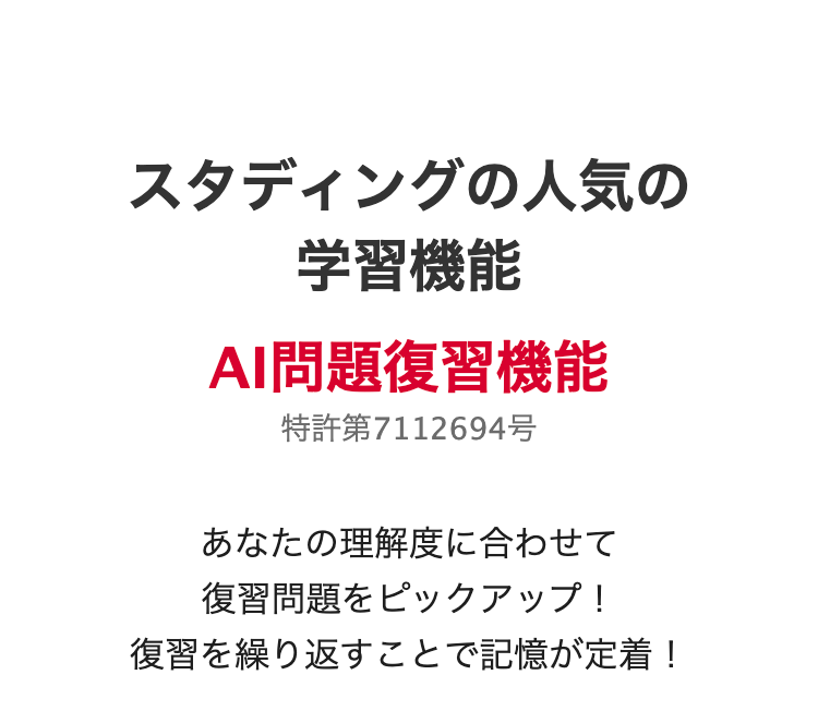 スタディングの人気の学習機能
AI問題復習機能
特許第7112694号
あなたの理解度に合わせて
復習問題をピックアップ!
復習を繰り返すことで記憶が定着!