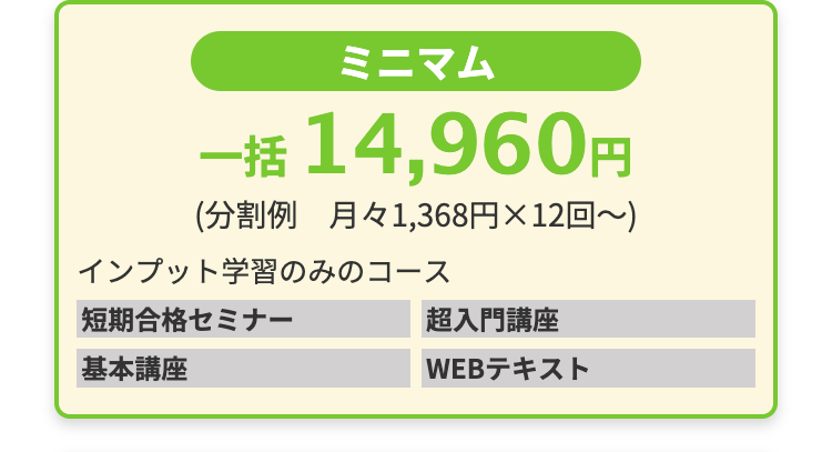 ミニマム
一括 14,960円
(分割例 月々1,368円×12回~)
インプット学習のみのコース
短期合格セミナー
基本講座
超入門講座
WEBテキスト