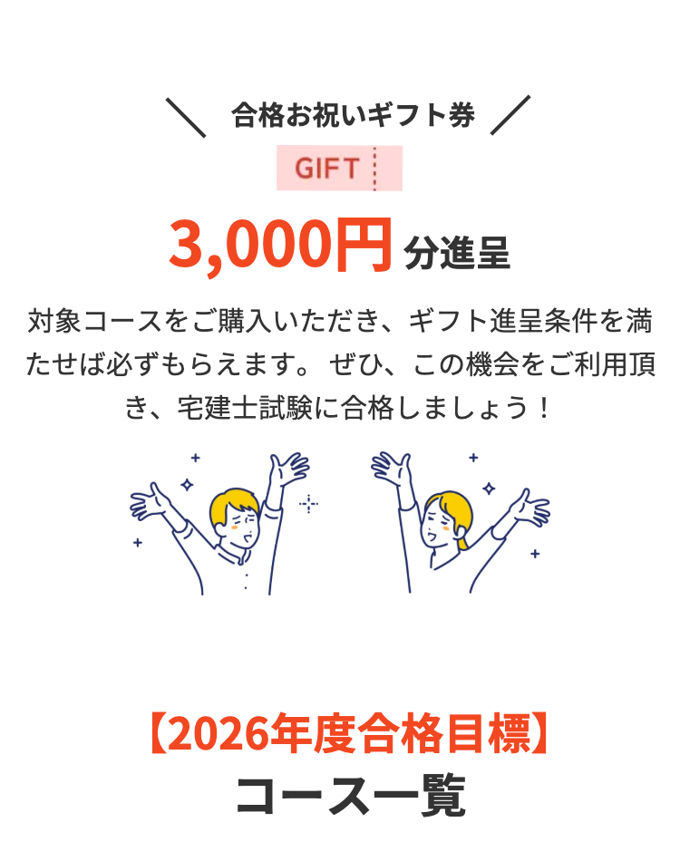 合格お祝いギフト券 /
GIFT
3,000円分進呈
対象コースをご購入いただき、 ギフト進呈条件を満
たせば必ずもらえます。 ぜひ、この機会をご利用頂
き、宅建士試験に合格しましょう!
【2026年度合格目標】
コース一覧