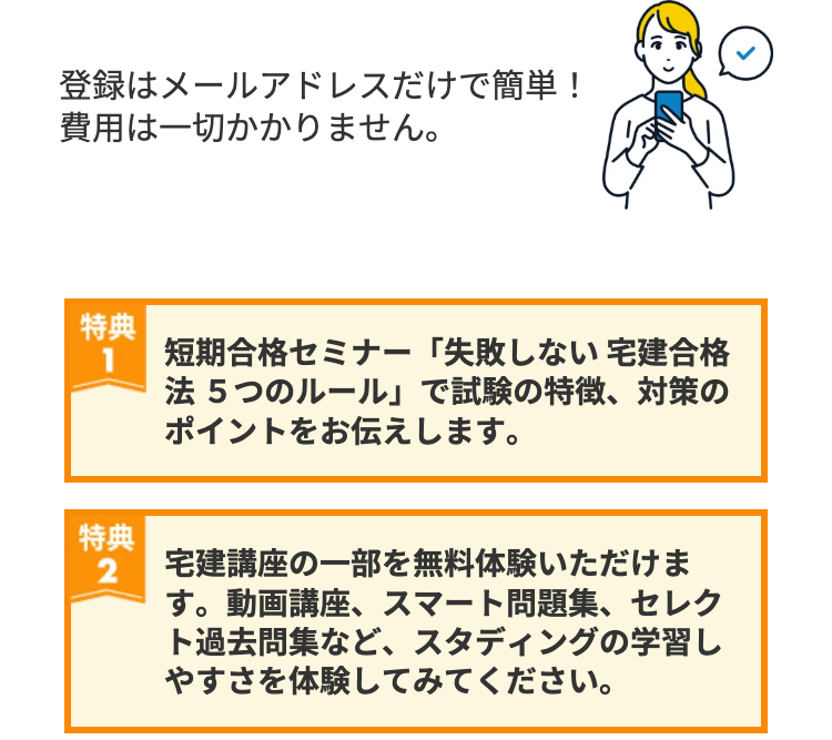 登録はメールアドレスだけで簡単!
費用は一切かかりません。
特典
1 短期合格セミナー 「失敗しない 宅建合格
法5つのルール」で試験の特徴、対策の
ポイントをお伝えします。
特典
2
宅建講座の一部を無料体験いただけま
す。動画講座、 スマート問題集、 セレク
ト過去問集など、 スタディングの学習し
やすさを体験してみてください。