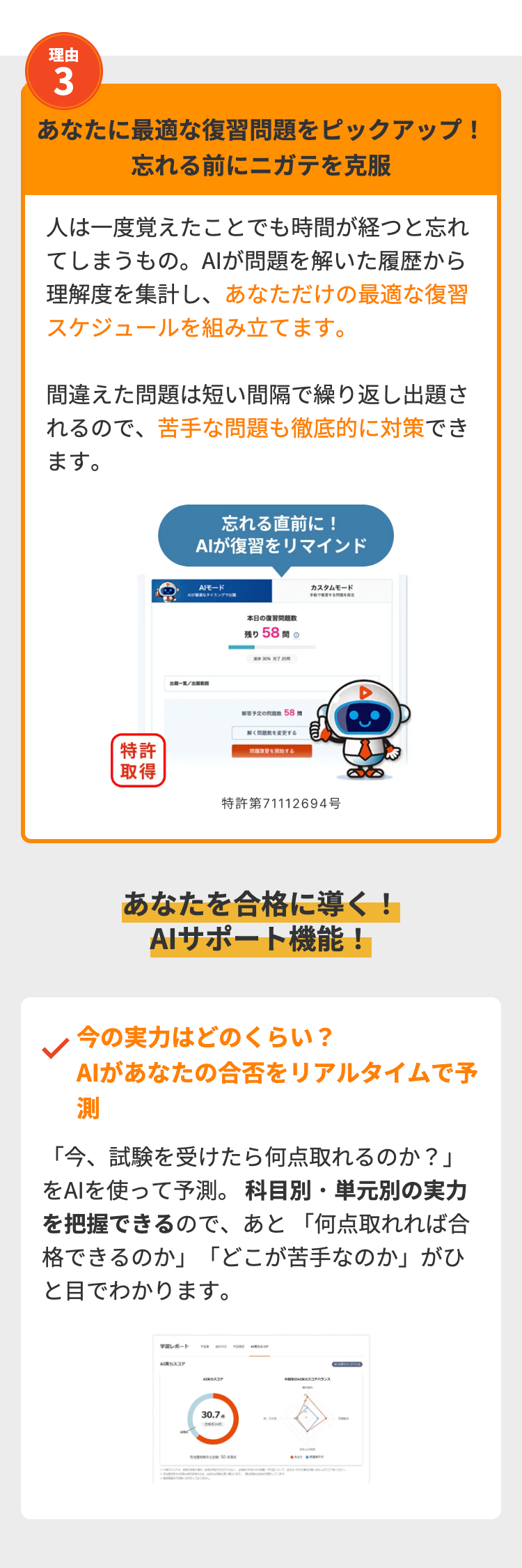 理由
3
あなたに最適な復習問題をピックアップ!
忘れる前にニガテを克服
人は一度覚えたことでも時間が経つと忘れ
てしまうもの。 AIが問題を解いた履歴から
理解度を集計し、 あなただけの最適な復習
スケジュールを組み立てます。
間違えた問題は短い間隔で繰り返し出題さ
れるので、苦手な問題も徹底的に対策でき
ます。
特許
一覧
忘れる直前に!
AIが復習をリマインド
AIモード
なタイミングで
本日の復習問題数
残り 58 問
30%完了 25
解答予定の問題数
58
問題数を変更する
を開始する
カスタムモード
取得
特許第71112694号
あなたを合格に導く!
AIサポート機能!
今の実力はどのくらい?
AIがあなたの合否をリアルタイムで予
測
「今、試験を受けたら何点取れるのか?」
をAIを使って予測。 科目別・単元別の実力
を把握できるので、 あと 「何点取れれば合
格できるのか」 「どこが苦手なのか」がひ
と目でわかります。
学習レポート
TER
Aカスコア
スコア
アバランス
30.7
50
n