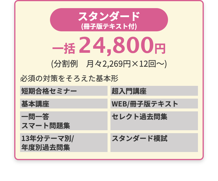 スタンダード
(冊子版テキスト付)
一括 24,800円
(分割例 月々2,269円×12回~)
必須の対策をそろえた基本形
短期合格セミナー
基本講座
|一問一答
スマート問題集
|13年分テーマ別/
年度別過去問集
超入門講座
WEB/冊子版テキスト
セレクト過去問集
スタンダード模試