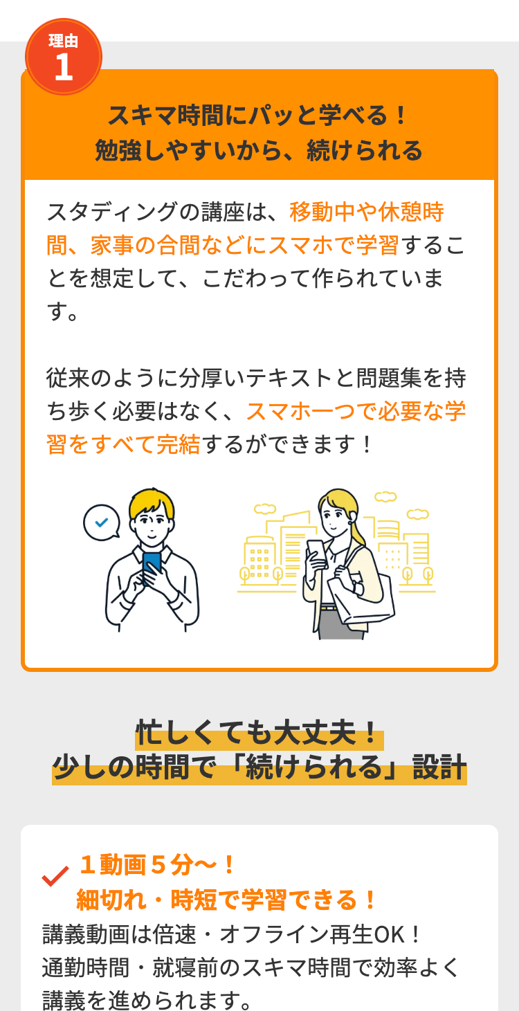 理由
1
スキマ時間にパッと学べる!
勉強しやすいから、続けられる
スタディングの講座は、移動中や休憩時
間、 家事の合間などにスマホで学習するこ
とを想定して、こだわって作られていま
す。
従来のように分厚いテキストと問題集を持
ち歩く必要はなく、スマホ一つで必要な学
習をすべて完結するができます!
忙しくても大丈夫!
少しの時間で「続けられる」 設計
1動画5分~!
細切れ・時短で学習できる!
講義動画は倍速・オフライン再生OK!
通勤時間・就寝前のスキマ時間で効率よく
講義を進められます。