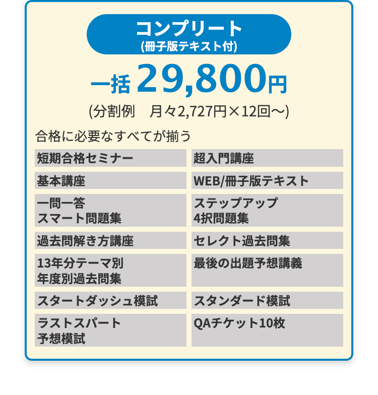 コンプリート
(冊子版テキスト付)
一括 29,800円
(分割例 月々2,727円×12回~)
合格に必要なすべてが揃う
短期合格セミナー
基本講座
一問一答
スマート問題集
過去問解き方講座
|13年分テーマ別
年度別過去問集
スタートダッシュ模試
ラストスパート
予想模試
超入門講座
WEB/冊子版テキスト
ステップアップ
4択問題集
セレクト過去問集
最後の出題予想講義
スタンダード模試
QAチケット10枚
