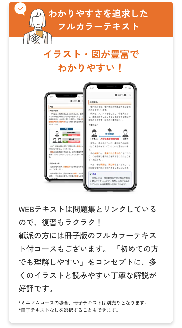 わかりやすさを追求した
フルカラーテキスト
イラスト図が豊富で
わかりやすい!
8:00
100% O
[權利能力
| 内閣
内
「内閣は、法律の定めるところにより、
その他の国務大臣でこれ
する」 (66) とし、内
大とにより
定しています。
まずは
ければなりません (66条2項)
文民とは職業軍人ではなく、以前に軍国主
に染まっていないような人のことをいい
す。
内閣松環大臣
-100%
権利能力とは、権利義務の主体となる能
力のことをいいます。
例えば、アパートを借りたり、物を買った
土地を所有したりすることができる地位や
資格のことです(以下の<事例① >>
<事例①>
売買契約
[少年A] Aの名義で契約可能 【店主B]
民法は、自然人について、 権利能力の始期
(はじまるタイミング)について定めていま
す。
その始期とは、生まれたときからとされてお
りこの段階で権利能力を有することになりま
す(3条1項)。
一方、そのは、死亡時とされており、こ
の段階で権利能力を喪失することになります。
内閣総理大臣は、国会議員でなければなりま
せん (67条1項)。
国会の議決でし (67
補足
その指名に基づいて天皇が
します。
自然人とは、権利義務の主体となる生身の
人間のことをいいます。 自然人の他にも会社
などの法人も権利義務の主体となります。
WEBテキストは問題集とリンクしている
ので、復習もラクラク!
紙派の方には冊子版のフルカラーテキス
ト付コースもございます。 「初めての方
でも理解しやすい」 をコンセプトに、多
くのイラストと読みやすい丁寧な解説が
好評です。
★ミニマムコースの場合、 冊子テキストは別売りとなります。
*冊子テキストなしを選択することもできます。