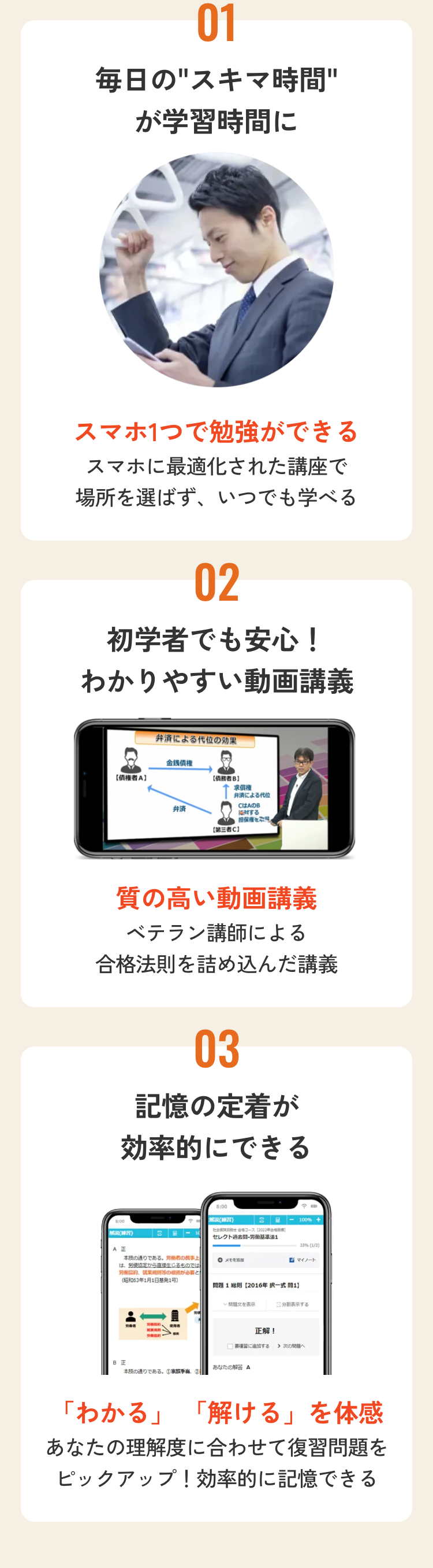 01
毎日の"スキマ時間"
が学習時間に
スマホ1つで勉強ができる
スマホに最適化された講座で
場所を選ばず、いつでも学べる
02
初学者でも安心!
わかりやすい動画講義
弁済による代位の効果
金錢債權
【債権者A】
債務者B]
弁済
第三者C]
求償権
弁済による代位
CはAのB
に対する
担保権
質の高い動画講義
ベテラン講師による
合格法則を詰め込んだ講義
03
記憶の定着が
効率的にできる
8:00
解説 (練習)
解説 (練習)
3
A E
本の通りである。 労働者の民事上
は、労使協定から直接生じるものでは
労働協約、就業規則のが必要と
(昭和63年1月1日基発1号)
3 - 100% +
社会保険労務士コース (2002年)
セレクト過去間労働基準法1
メモを追加
33% (1/3)
マイノート
BE
本の通りである。 ① ②
問題1総則 [2016年択一式問1】
問題文を表示
分割表示する
正解!
□に追加する
あなたの解答 A
「わかる」 「解ける」を体感
あなたの理解度に合わせて復習問題を
ピックアップ! 効率的に記憶できる