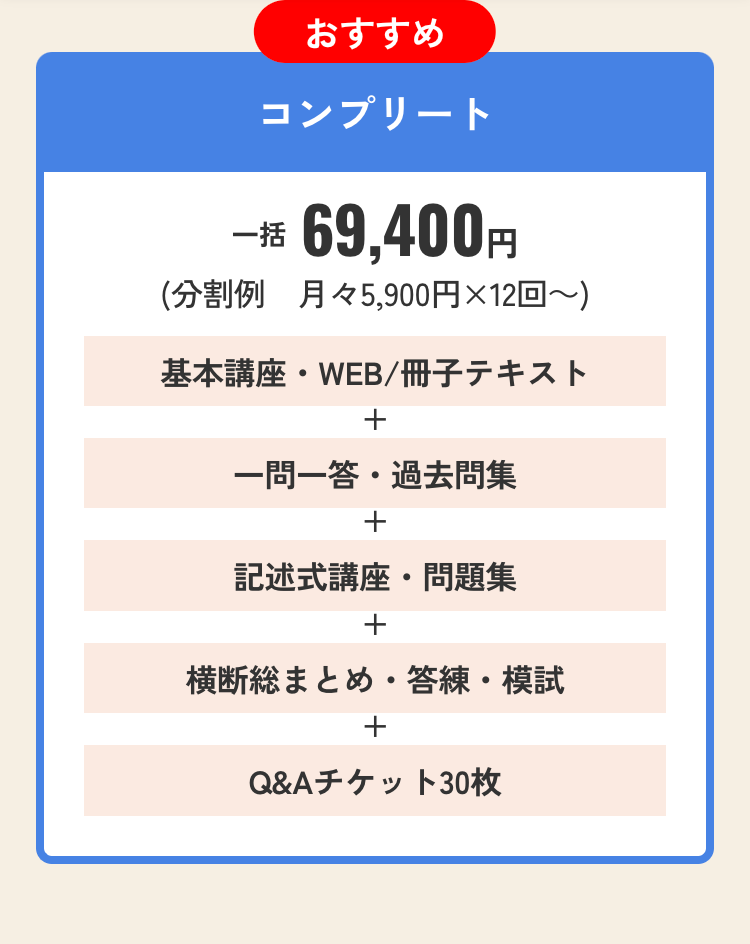 おすすめ
コンプリート
一括 69,400円
(分割例 月々5,900円×12回~)
基本講座・WEB / 冊子テキスト
+
一問一答 ・過去問集
+
記述式講座・問題集
+
横断総まとめ・答練・模試
+
Q&Aチケット30枚