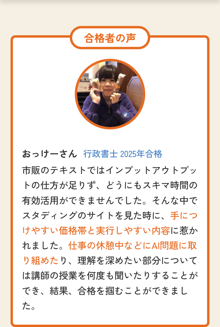 ト
合格者の声
おっけーさん 行政書士 2025年合格
市販のテキストではインプットアウトプッ
トの仕方が足りず、どうにもスキマ時間の
有効活用ができませんでした。そんな中で
スタディングのサイトを見た時に、手につ
けやすい価格帯と実行しやすい内容に惹か
れました。 仕事の休憩中などにAI問題に取
り組めたり、理解を深めたい部分について
は講師の授業を何度も聞いたりすることが
でき、結果、合格を掴むことができまし
た。