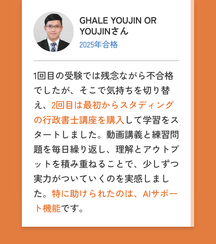 GHALE YOUJIN OR
YOUJINさん
2025年合格
1回目の受験では残念ながら不合格
でしたが、そこで気持ちを切り替
え、2回目は最初からスタディング
の行政書士講座を購入して学習をス
タートしました。 動画講義と練習問
題を毎日繰り返し、 理解とアウトプ
ットを積み重ねることで、少しずつ
実力がついていくのを実感しまし
た。特に助けられたのは、 AIサポー
ト機能です。