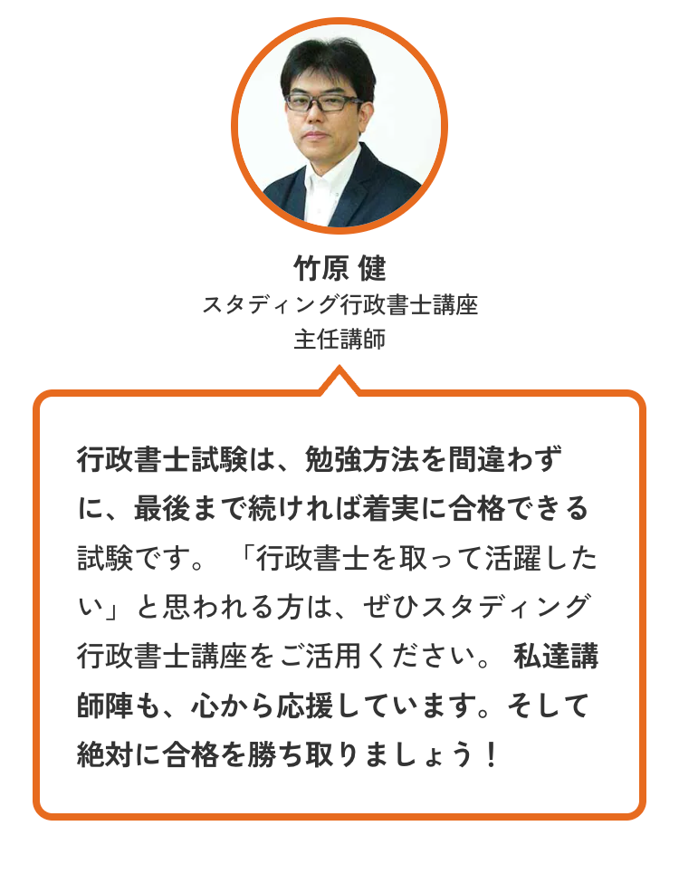 竹原 健
スタディング行政書士講座
主任講師
行政書士試験は、 勉強方法を間違わず
に、最後まで続ければ着実に合格できる
試験です。 「行政書士を取って活躍した
い」 と思われる方は、ぜひスタディング
行政書士講座をご活用ください。 私達講
師陣も、心から応援しています。 そして
絶対に合格を勝ち取りましょう!