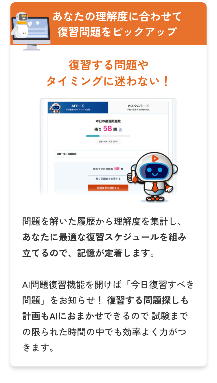 あなたの理解度に合わせて
復習問題をピックアップ
復習する問題や
タイミングに迷わない!
AIモード
Aが最適なタイミングで出題
出題一覧/出題範囲
本日の復習問題数
残り 58問
解答予定の問題数 58 問
解く問題数を変更する
問題を開始する
カスタムモード
手動で復習する問題を
問題を解いた履歴から理解度を集計し、
あなたに最適な復習スケジュールを組み
立てるので、記憶が定着します。
AI問題復習機能を開けば 「今日復習すべき
問題」をお知らせ! 復習する問題探しも
計画もAIにおまかせできるので試験まで
の限られた時間の中でも効率よく力がつ
きます。