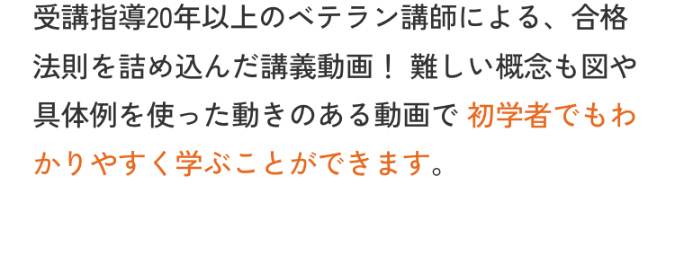 受講指導20年以上のベテラン講師による、 合格
法則を詰め込んだ講義動画! 難しい概念も図や
具体例を使った動きのある動画で初学者でもわ
かりやすく学ぶことができます。