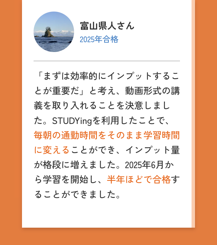 富山県人さん
2025年合格
「まずは効率的にインプットするこ
とが重要だ」と考え、 動画形式の講
義を取り入れることを決意しまし
た。STUDYingを利用したことで、
毎朝の通勤時間をそのまま学習時間
に変えることができ、 インプット量
が格段に増えました。 2025年6月か
ら学習を開始し、半年ほどで合格す
ることができました。