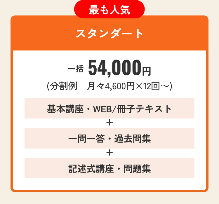 最も人気
スタンダート
一括 54,000円
(分割例 月々4,600円×12回~)
基本講座・WEB / 冊子テキスト
+
一問一答 ・過去問集
+
記述式講座・問題集