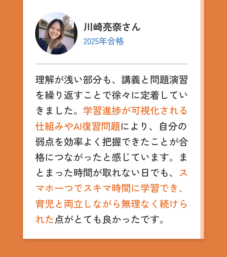 川崎亮奈さん
2025年合格
理解が浅い部分も、講義と問題演習
を繰り返すことで徐々に定着してい
きました。学習進捗が可視化される
仕組みやAI復習問題により、 自分の
弱点を効率よく把握できたことが合
格につながったと感じています。ま
とまった時間が取れない日でも、ス
マホ一つでスキマ時間に学習でき、
育児と両立しながら無理なく続けら
れた点がとても良かったです。