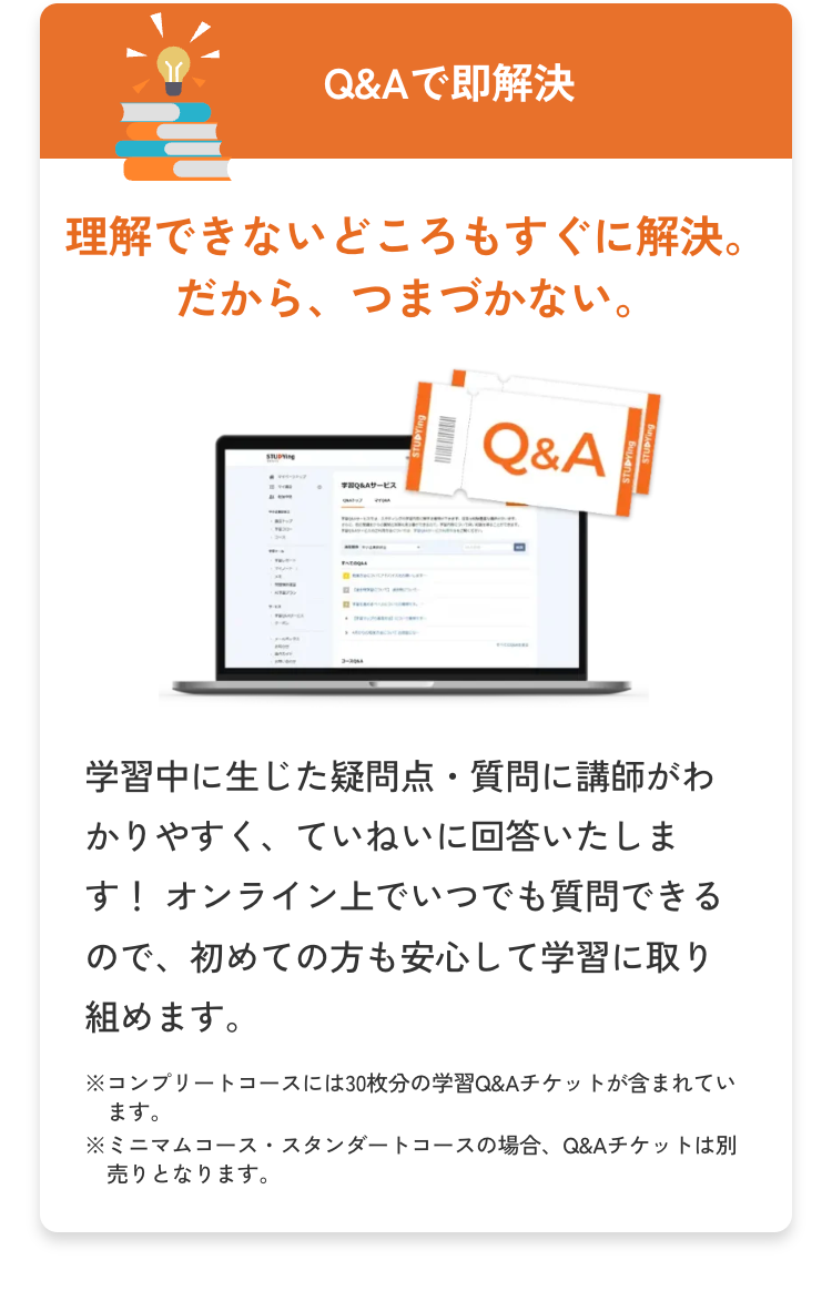 E
Q&Aで即解決
理解できないどころもすぐに解決。
だから、 つまづかない。
STUDYING
コースDA
Q&Aサービス
Q&A
学習中に生じた疑問点・質問に講師がわ
かりやすく、ていねいに回答いたしま
す! オンライン上でいつでも質問できる
ので、初めての方も安心して学習に取り
組めます。
※コンプリートコースには30枚分の学習 Q&Aチケットが含まれてい
ます。
※ミニマムコース・スタンダートコースの場合、 Q&Aチケットは別
売りとなります。