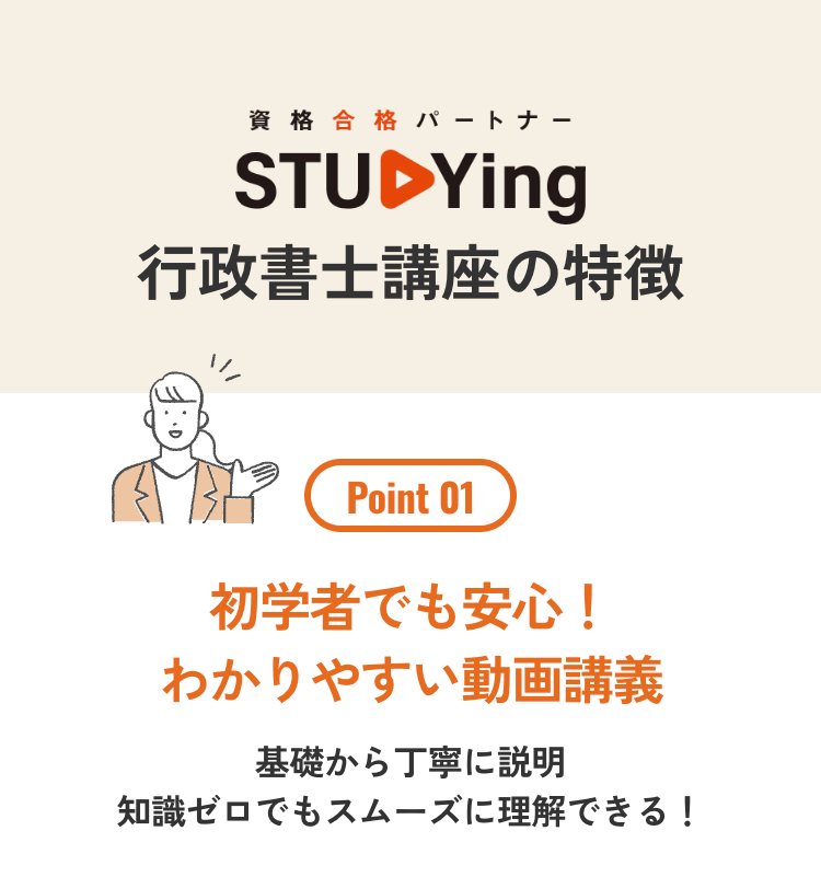 資格 合格 パートナー
STUDYing
行政書士講座の特徴
Point 01
初学者でも安心!
わかりやすい動画講義
基礎から丁寧に説明
知識ゼロでもスムーズに理解できる!