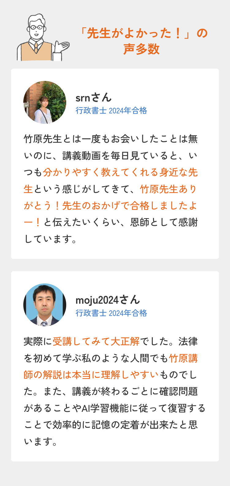 「先生がよかった!」 の
声多数
srnさん
行政書士 2024年合格
竹原先生とは一度もお会いしたことは無
いのに、講義動画を毎日見ていると、い
つも分かりやすく教えてくれる身近な先
生という感じがしてきて、竹原先生あり
がとう! 先生のおかげで合格しましたよ
-!と伝えたいくらい、 恩師として感謝
しています。
moju2024さん
行政書士 2024年合格
実際に受講してみて大正解でした。法律
を初めて学ぶ私のような人間でも竹原講
師の解説は本当に理解しやすいものでし
た。また、講義が終わるごとに確認問題
があることやAI学習機能に従って復習する
ことで効率的に記憶の定着が出来たと思
います。