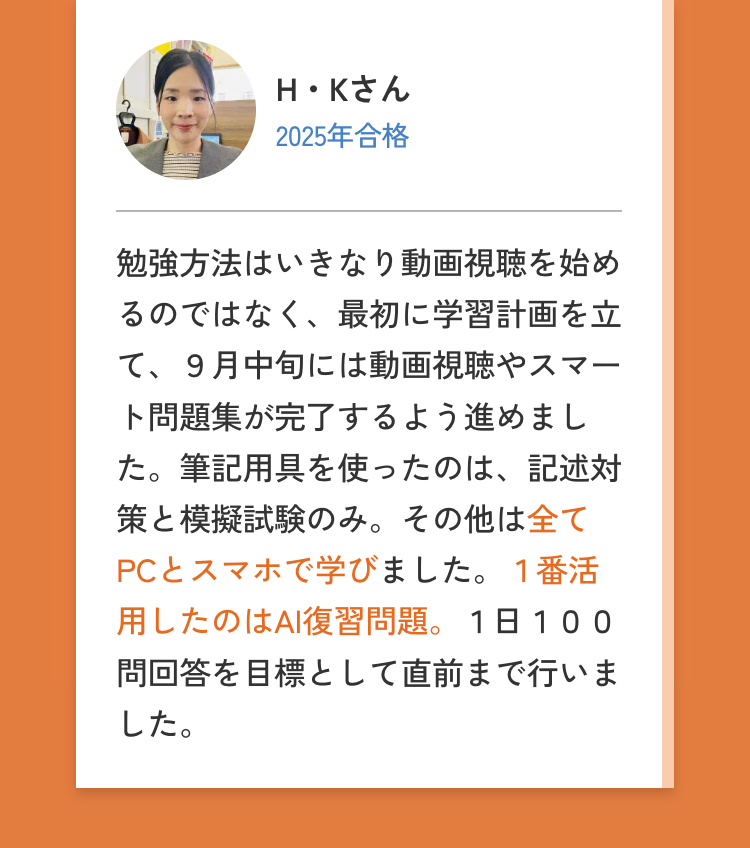 H・Kさん
2025年合格
勉強方法はいきなり動画視聴を始め
るのではなく、最初に学習計画を立
て、9月中旬には動画視聴やスマー
ト問題集が完了するよう進めまし
た。筆記用具を使ったのは、記述対
策と模擬試験のみ。 その他は全て
PCとスマホで学びました。 1番活
使用したのはAI復習問題。 1日 100
問回答を目標として直前まで行いま
した。