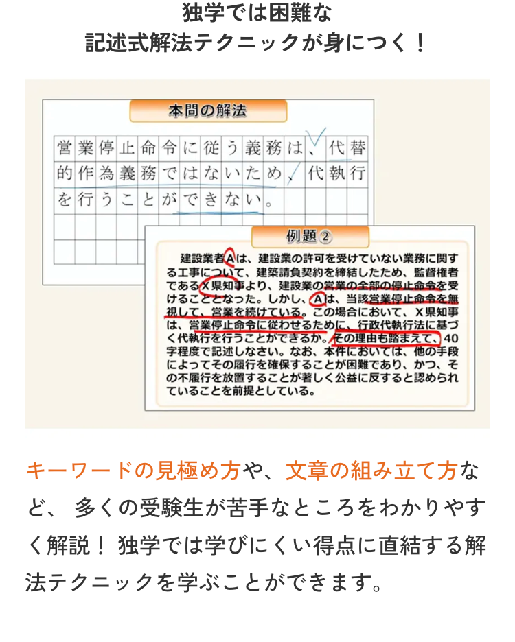 独学では困難な
記述式解法テクニックが身につく!
本間の解法
営業停止命令に従う義務は、代替
的作為義務ではないため、代執行
を行うことができない。
例題②
建設業者Aは、建設業の許可を受けていない業務に関す
る工事について、 建築請負契約を締結したため、監督権者
であるX県知事より、 建設業の営業の全部の停止命令を受
けることとなった。 しかし、Aは、当該営業停止命令を無
視して、 営業を続けている。 この場合において、 X県知事
は、営業停止命令に従わせるために、 行政代執行法に基づ
く代執行を行うことができるか。その理由も踏まえて、 40
字程度で記述しなさい。 なお、本件においては、 他の手段
によってその履行を確保することが困難であり、かつ、そ
の不履行を放置することが著しく公益に反すると認められ
ていることを前提としている。
キーワードの見極め方や、文章の組み立て方な
ど、多くの受験生が苦手なところをわかりやす
く解説! 独学では学びにくい得点に直結する解
法テクニックを学ぶことができます。