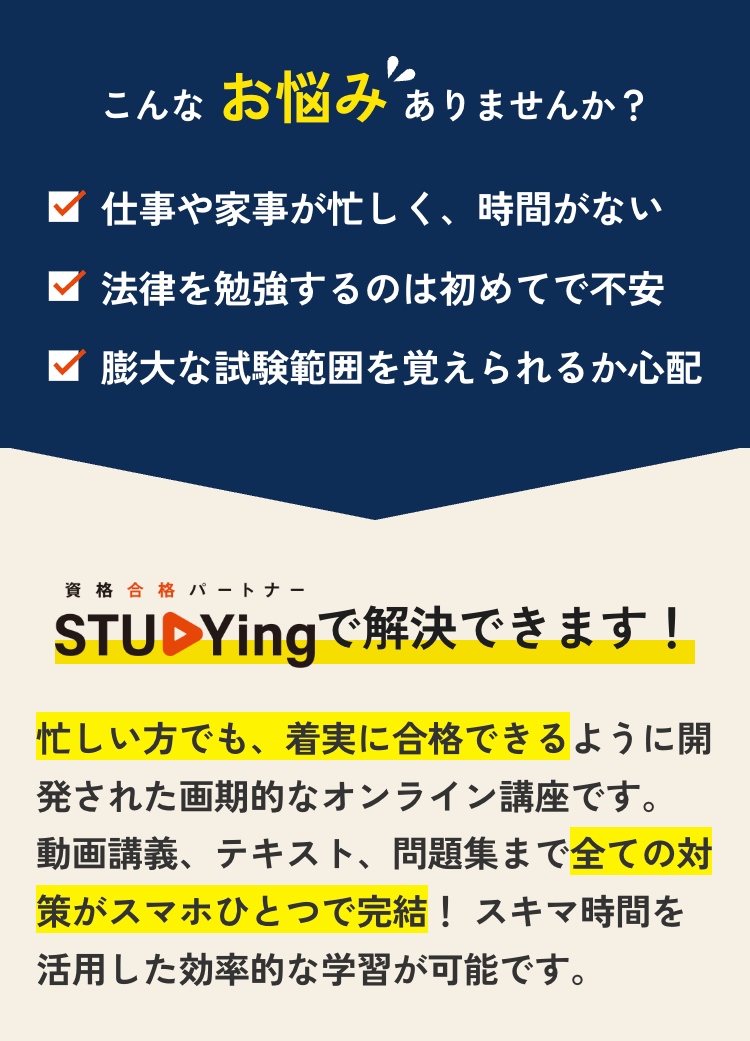 こんなお悩みありませんか?
仕事や家事が忙しく、 時間がない
法律を勉強するのは初めてで不安
▼ 膨大な試験範囲を覚えられるか心配
資格合格 パートナー
STUDYingで解決できます!
忙しい方でも、着実に合格できるように開
発された画期的なオンライン講座です。
動画講義、テキスト、 問題集まで全ての対
策がスマホひとつで完結! スキマ時間を
活用した効率的な学習が可能です。