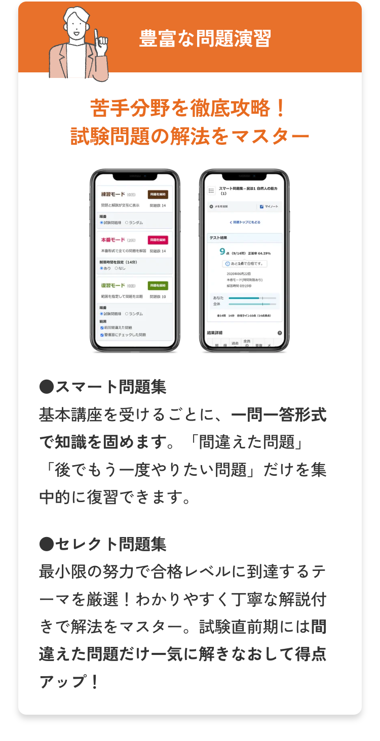 豊富な問題演習
苦手分野を徹底攻略!
試験問題の解法をマスター
練習モード (C)
同を開始
問題と解説が交互に表示
試験問題 ランダム
14
OXE
本番モード (2)
形式で全ての問題を解問題数 14
制限時間を設定 (14分)
※あり なし
復習モード
を指定して問題を出題
順番
ランダム
問題を開始
スマートは自然人の能力
(1)
テスト結果
トップにもどる
9 (9/14) 64.29%
あと1点で合格です。
2020806228
モード
あり)
解答時間0分19秒
10
全件
14 14 943108 (14)
範團
違えた
結果详细
にチェックした
●スマート問題集
基本講座を受けるごとに、 一問一答形式
で知識を固めます。 間違えた問題」
「後でもう一度やりたい問題」 だけを集
中的に復習できます。
●セレクト問題集
最小限の努力で合格レベルに到達するテ
ーマを厳選! わかりやすく丁寧な解説付
きで解法をマスター。 試験直前期には間
違えた問題だけ一気に解きなおして得点
アップ!