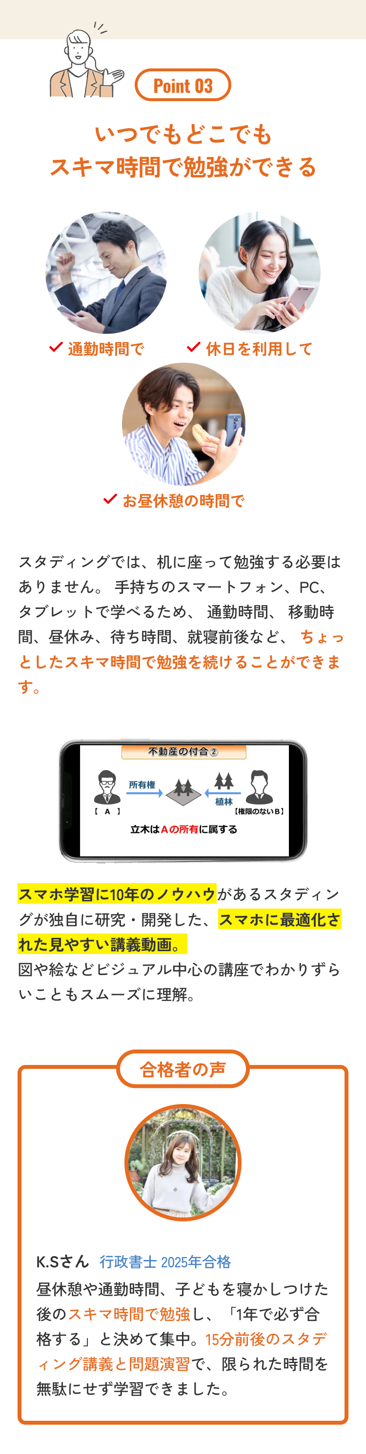 Point 03
いつでもどこでも
スキマ時間で勉強ができる
通勤時間で
休日を利用して
お昼休憩の時間で
スタディングでは、机に座って勉強する必要は
ありません。手持ちのスマートフォン、PC、
タブレットで学べるため、 通勤時間、 移動時
間、昼休み、待ち時間、 就寝前後など、 ちょっ
としたスキマ時間で勉強を続けることができま
す。
不動産の付合 2
所有権
植林
【A】
【権限のないB】
立木はAの所有に属する
スマホ学習に10年のノウハウがあるスタディン
グが独自に研究・開発した、スマホに最適化さ
れた見やすい講義動画。
図や絵などビジュアル中心の講座でわかりずら
いこともスムーズに理解。
合格者の声
K.Sさん 行政書士 2025年合格
昼休憩や通勤時間、 子どもを寝かしつけた
後のスキマ時間で勉強し、 「1年で必ず合
格する」と決めて集中。 15分前後のスタデ
ィング講義と問題演習で、限られた時間を
無駄にせず学習できました。